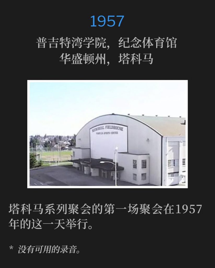 1957：
Memorial Field House, College of Puget Sound, Tacoma, WA
普吉特湾学院，纪念体育馆，华盛顿州，塔科马

The first service of the Tacoma meetings was on this day in 1957.
塔科马系列聚会的第一场聚会在1957年的这一天举行。

* No recordings available.
* 没有可用的录音。