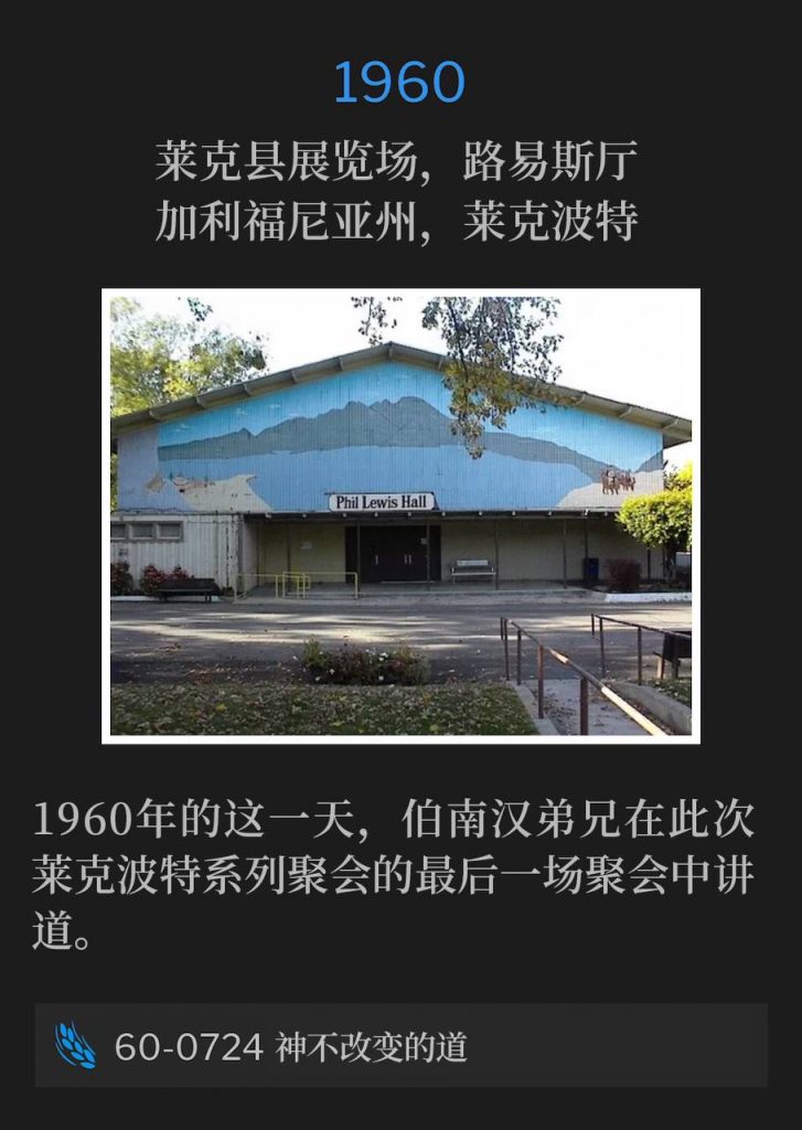 1960：
Lewis Hall, Lake County Fairgrounds, Lakeport, CA
莱克县展览场，路易斯厅，加利福尼亚州，莱克波特

Brother Branham spoke the closing service of the Lakeport meetings, on this day in 1960.
1960年的这一天，伯南汉弟兄在此次莱克波特系列聚会的最后一场聚会中讲道。

60-0724 The Unchangeable Word Of God
60-0724 神不改变的道
