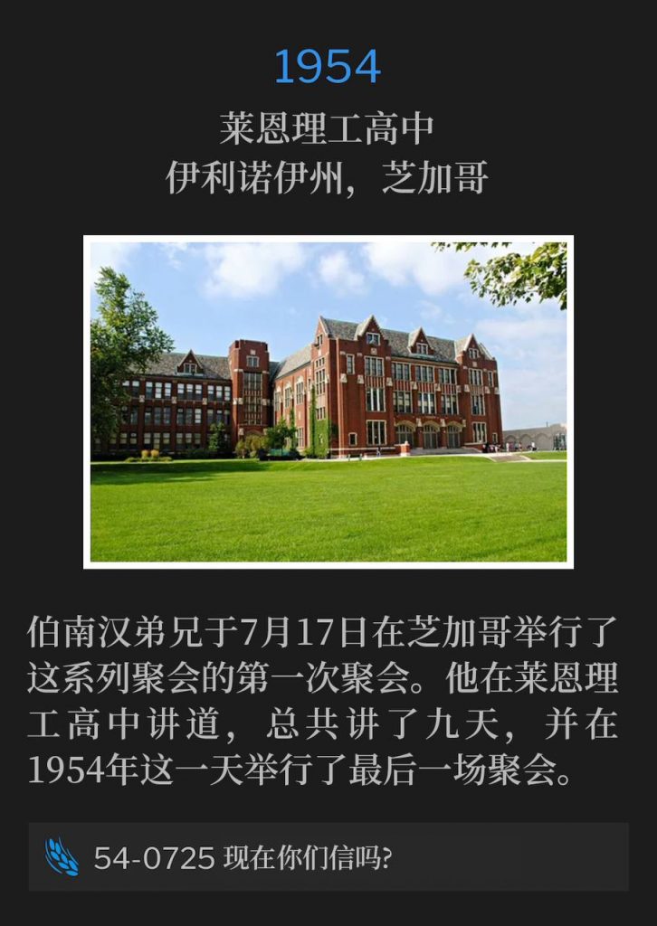 1954:
Lane Tech High School Auditorium, Chicago, IL
莱恩理工高中，伊利诺伊州，芝加哥

Brother Branham was in Chicago for the first service of these meetings on July 17th. He spoke at Lane Tech High School for a total of nine days and held the closing service on this day in 1954.
伯南汉弟兄于7月17日在芝加哥举行了这系列聚会的第一次聚会。他在莱恩理工高中讲道，总共讲了九天，并在1954年这一天举行了最后一场聚会。

54-0725 Do You Now Believe?
54-0725 现在你们信吗?