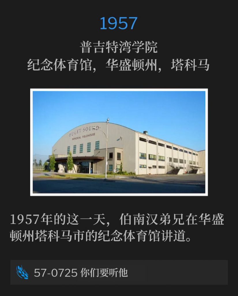 1957：
Memorial Field House, College of Puget Sound, Tacoma, WA
普吉特湾学院，纪念体育馆，华盛顿州，塔科马

Brother Branham was in Tacoma, WA on this day in 1957 speaking at Memorial Field House.
1957年的这一天，伯南汉弟兄在华盛顿州塔科马市的纪念体育馆讲道。

57-0725 Hear Ye Him
57-0725 你们要听他