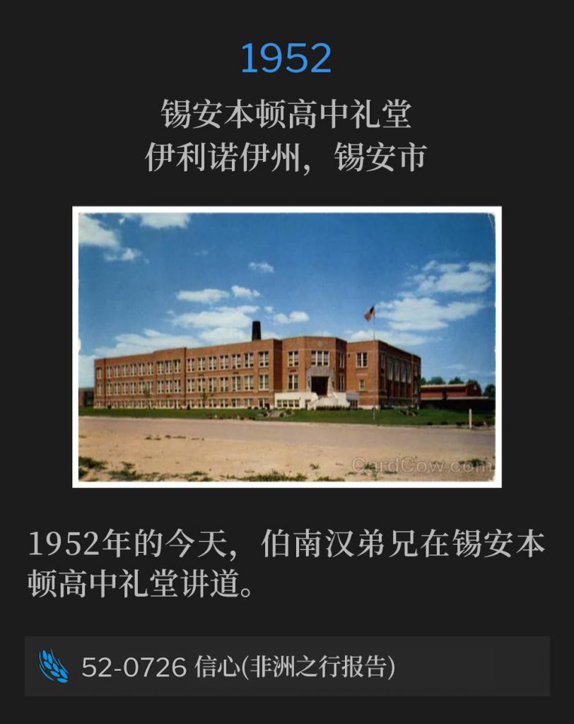 1952：
Zion Benton High School Auditorium, Zion, IL
锡安本顿高中礼堂，伊利诺伊州，锡安市

Brother Branham spoke at the Zion Benton High School Auditorium on this day in 1952.
1952年的今天，伯南汉弟兄在锡安本顿高中礼堂讲道。

52-0726 Faith (Africa Trip Report)
52-0726 信心(非洲之行报告)