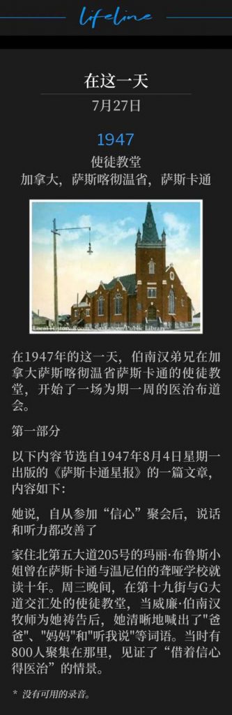 1947：
Apostolic Church, Saskatoon, Saskatchewan, Canada
使徒教堂，加拿大，萨斯喀彻温省，萨斯卡通

On this day in 1947, Brother Branham began a week long healing campaign in Saskatoon, Saskatchewan, Canada at the Apostolic Church.
在1947年的这一天，伯南汉弟兄在加拿大萨斯喀彻温省萨斯卡通的使徒教堂，开始了一场为期一周的医治布道会。

PART 1
第一部分

The following is a portion of an article that appeared in the Saskatoon Star Newspaper on Monday, August 4, 1947 and reads as follows:
以下内容节选自1947年8月4日星期一出版的《萨斯卡通星报》的一篇文章，内容如下：

Speaks, Hears Better, She States, Since Attending 'Faith' Service
她说，自从参加“信心”聚会后，说话和听力都改善了

Miss Mary Bruce, 205 Fifth Avenue North, who spent 10 years in schools for the deaf here and in Winnipeg, said "daddy" and "mamma" and "hear me" quite clearly after she had been prayed for by the Rev. William Branham at the Apostolic Church, Nineteenth Street and Avenue G, Wednesday evening, where 800 persons had gathered to witness "healing through faith."
家住北第五大道205号的玛丽·布鲁斯小姐曾在萨斯卡通与温尼伯的聋哑学校就读十年。周三晚间，在第十九街与G大道交汇处的教堂，当威廉·伯南汉牧师为她祷告后，她清晰地喊出了"爸爸"、"妈妈"和"听我说"等词语。当时有800人聚集在那里，见证了“借着信心得医治”的情景。

* No recordings available.
* 没有可用的录音。