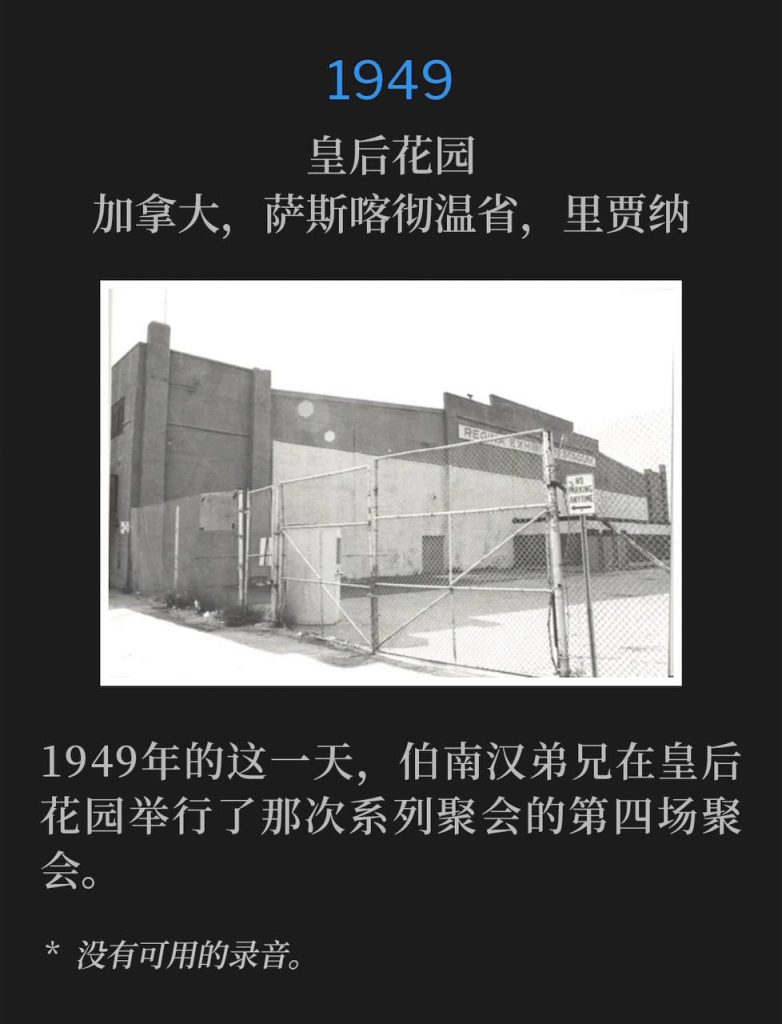 1949：
Queens Gardens, Regina, Saskatchewan, Canada
皇后花园，加拿大，萨斯喀彻温省，里贾纳

Brother Branham was holding the fourth service of the meetings at Queens Gardens on this day in 1949.
1949年的这一天，伯南汉弟兄在皇后花园举行了那次系列聚会的第四场聚会。

* No recordings available.
* 没有可用的录音。