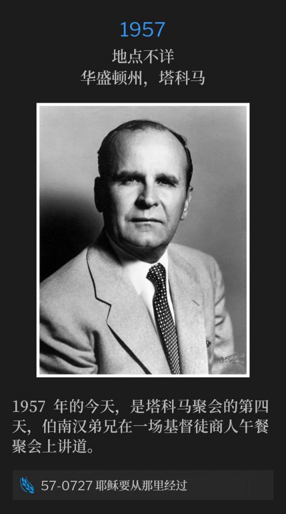 1957：
Location Unknown, Tacoma, WA
地点不详，华盛顿州，塔科马

Today in 1957, was the fourth day of the Tacoma meetings with Brother Branham speaking at a luncheon of the Christian Business Men.
1957年的今天，是塔科马聚会的第四天，伯南汉弟兄在一场基督徒商人午餐聚会上讲道。

57-0727 He Was To Pass That Way
57-0727 耶稣要从那里经过