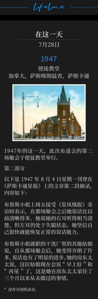 1947：
Apostolic Church, Saskatoon, Saskatchewan, Canada
使徒教堂，加拿大，萨斯喀彻温省，萨斯卡通

The second service of the campaign was held on this day in 1947 at the Apostolic Church.
1947年的这一天，此次布道会的第二场聚会于使徒教堂举行。 

PART 2
第二部分

The following is the second excerpt of the article that appeared in the Saskatoon Star Newspaper on Monday, August 4, 1947 and reads as follows:
以下是1947年8月4日星期一刊登在《萨斯卡通星报》上的文章第二段摘录，内容如下：

Miss Bruce, interviewed by the Star-Phoenix, Friday, said that she could speak much more clearly than before the service. She said she could hear quite well with her right ear, but the left ear was still deaf. She believed she would be able to speak normally within a short time.
布鲁斯小姐上周五接受《星凤凰报》采访时表示，在那场聚会之后她说话比以前清晰得多。她说她的右耳听得相当清楚，但左耳仍处于失聪状态。她坚信自己很快就能恢复正常的说话能力。

Other girls in the dry-cleaning plant where Miss Bruce is employed said that she had been much more cheerful since the service, and there had been a noticeable improvement in her speech. Her landlady said the girl was saying, "good morning" and "good bye," something she had not done in the three months she had been staying with her.
布鲁斯小姐就职的干洗厂里的其他姑娘说，自从那场聚会后，她变得开朗了许多，说话也有了明显的进步。她的房东太太说，这位姑娘现在会说“早上好”和“再见”了，这是她在房东太太家住了三个月以来从未做过的事情。

* No recordings available.
* 没有可用的录音。
