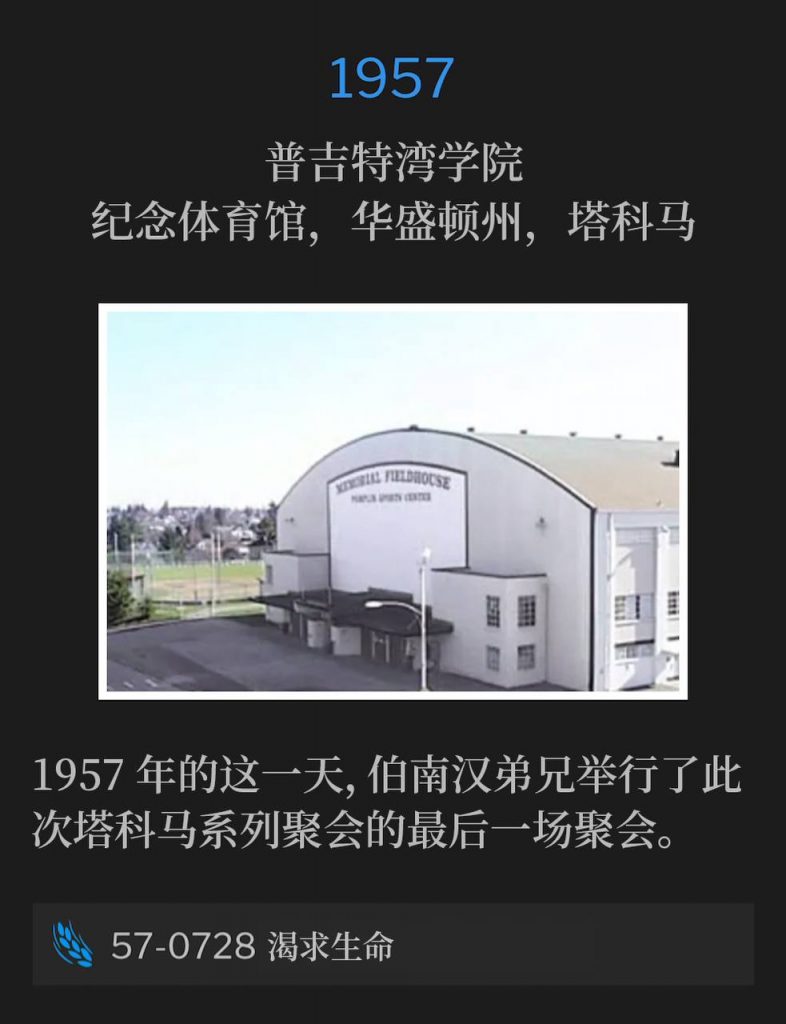1957：
Memorial Field House, College of Puget Sound, Tacoma, WA
普吉特湾学院，纪念体育馆，华盛顿州，塔科马

Brother Branham held the closing service of the Tacoma meetings on this day in 1957.
1957年的这一天，伯南汉弟兄举行了此次塔科马系列聚会的最后一场聚会。

57-0728 Thirsting For Life
57-0728 渴求生命