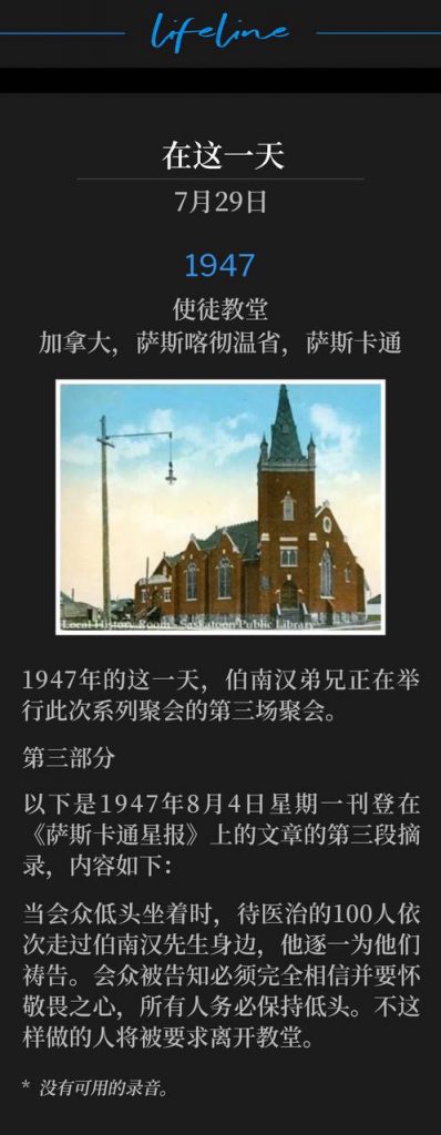 1947：
Apostolic Church, Saskatoon, Saskatchewan, Canada
使徒教堂，加拿大，萨斯喀彻温省，萨斯卡通

Brother Branham was holding the third service of the meetings on this day in 1947.
1947年的这一天，伯南汉弟兄正在举行此次系列聚会的第三场聚会。

PART 3
第三部分

The following is the third excerpt of the article that appeared in the Saskatoon Star Newspaper on Monday, August 4, 1947 and reads as follows:
以下是1947年8月4日星期一刊登在《萨斯卡通星报》上的文章的第三段摘录，内容如下：

While the congregation sat with bowed heads, the 100 people to be cured filed past Mr. Branham, as he prayed for them each in turn. The congregation were told that entire belief and reverence were necessary, and all must bow their heads. Those who did not were asked to leave the church.
当会众低头坐着时，待医治的100人依次走过伯南汉先生身边，他逐一为他们祷告。会众被告知必须完全相信并要怀敬畏之心，所有人务必保持低头。不这样做的人将被要求离开教堂。

* No recordings available.
* 没有可用的录音。
