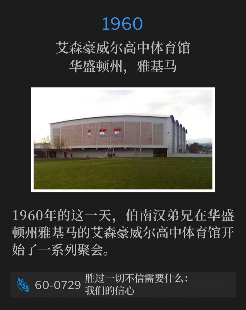 1960：
Eisenhower High School Gymnasium, Yakima, WA
艾森豪威尔高中体育馆，华盛顿州，雅基马

On this day in 1960, Brother Branham began a series of meetings in Yakima, WA at the Eisenhower High School Gymnasium.
1960年的这一天，伯南汉弟兄在华盛顿州雅基马的艾森豪威尔高中体育馆开始了一系列聚会。

60-0729 What It Takes To Overcome All Unbelief: Our Faith
60-0729 胜过一切不信需要什么：我们的信心