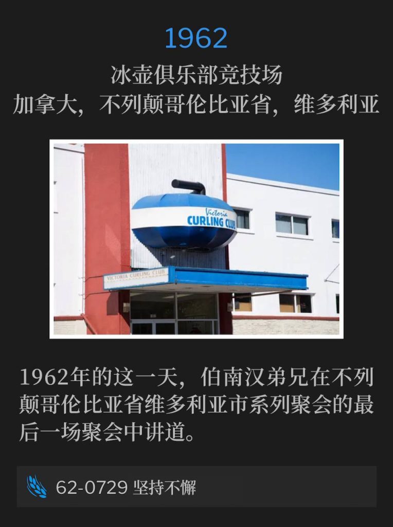 1962:
Curling Club Arena, Victoria, British Columbia, Canada
冰壶俱乐部竞技场，加拿大，不列颠哥伦比亚省，维多利亚

Brother Branham spoke the closing service of the Victoria, BC meetings on this day in 1962.
1962年的这一天，伯南汉弟兄在不列颠哥伦比亚省维多利亚市系列聚会的最后一场聚会中讲道。

62-0729 Perseverant
62-0729 坚持不懈