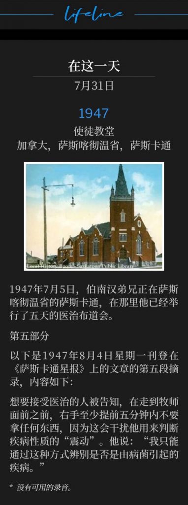 1947：
Apostolic Church, Saskatoon, Saskatchewan, Canada
使徒教堂，加拿大，萨斯喀彻温省，萨斯卡通

July 5th, 1947, Brother Branham was in Saskatoon, Saskatchewan, where he had been holding a healing campaign for the past five days.
1947年7月5日，伯南汉弟兄正在萨斯喀彻温省的萨斯卡通，在那里他已经举行了五天的医治布道会。

Part 5
第五部分

The following is the fifth excerpt of the article that appeared in the Saskatoon Star Newspaper on Monday, August 4, 1947 and reads as follows:
以下是1947年8月4日星期一刊登在《萨斯卡通星报》上的文章的第五段摘录，内容如下：

Those wishing to be healed were instructed not to hold anything in their right hands, for at least five minutes prior to appearing before the minister, as it would spoil the vibrations by which he was able to determine the nature of the illness. "It is only a germ disease I can determine by this means," he said.
想要接受医治的人被告知，在走到牧师面前之前，右手至少提前五分钟内不要拿任何东西，因为这会干扰他用来判断疾病性质的“震动”。他说：“我只能通过这种方式辨别是否是由病菌引起的疾病。”

* No recordings available.
* 没有可用的录音。
