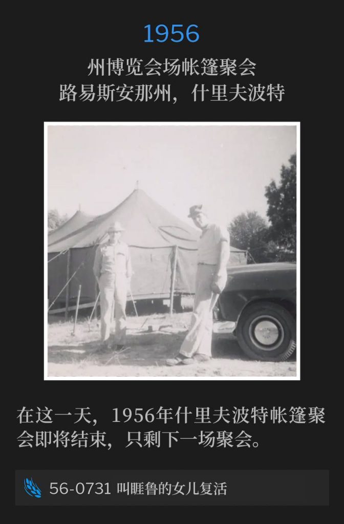 1956：
Tent meeting at State Fairgrounds, Shreveport, LA
州博览会场帐篷聚会，路易斯安那州，什里夫波特

The Shreveport tent meetings of 1956 were drawing to a close on this day, with one service remaining.
在这一天，1956年什里夫波特帐篷聚会即将结束，只剩下一场聚会。

56-0731 Raising Jairus' Daughter
56-0731 叫睚鲁的女儿复活