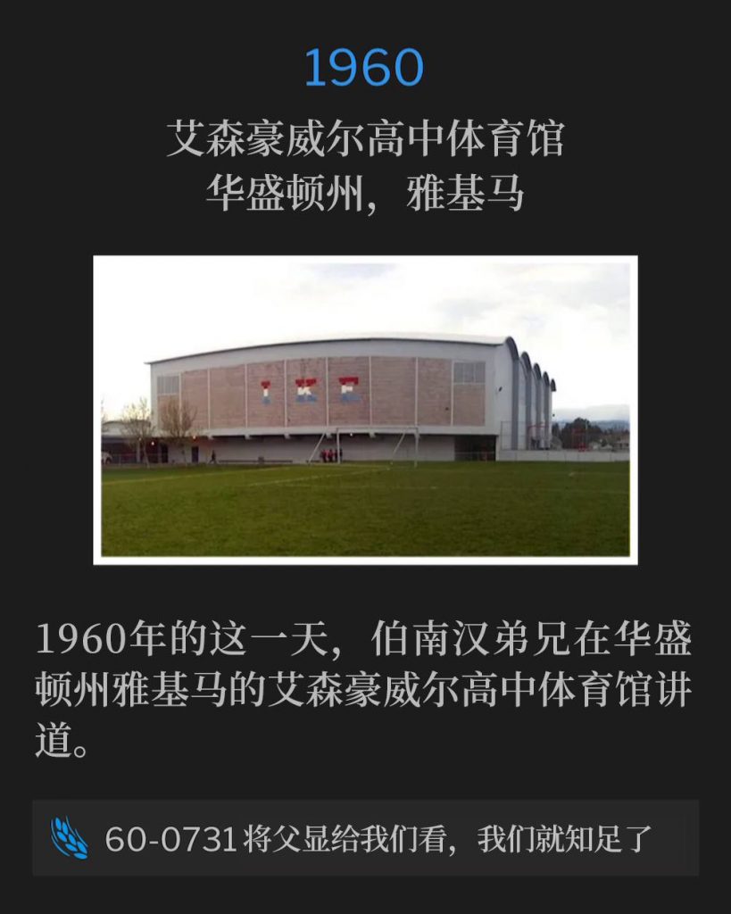 1960：
Eisenhower High School Gymnasium, Yakima, WA
艾森豪威尔高中体育馆，华盛顿州，雅基马

On this day in 1960, Brother Branham was speaking at the Eisenhower High School Gymnasium, Yakima, WA.
1960年的这一天，伯南汉弟兄在华盛顿州雅基马的艾森豪威尔高中体育馆讲道。

60-0731 Show Us The Father And It Will Satisfy Us
60-0731 将父显给我们看，我们就知足了
