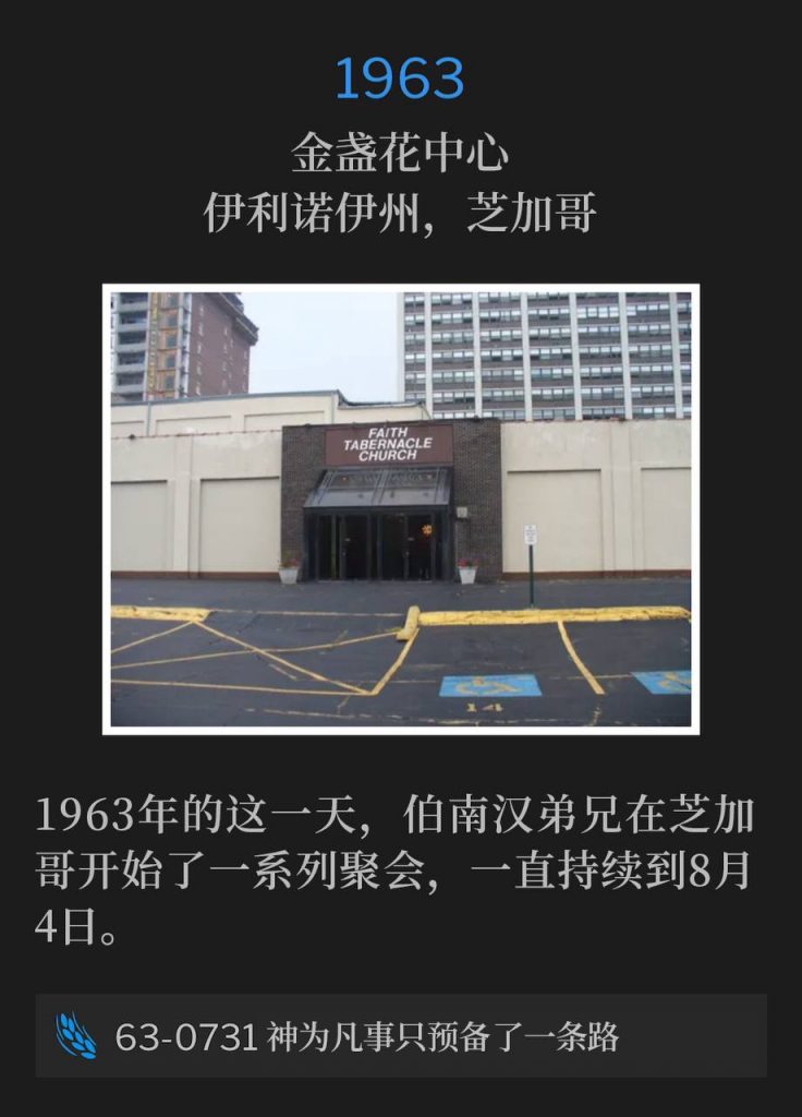1963:
Marigold Center, Chicago, IL
金盏花中心，伊利诺伊州，芝加哥

Brother Branham was in Chicago on this day in 1963, to begin a series of meetings through August 4th.
1963年的这一天，伯南汉弟兄在芝加哥开始了一系列聚会，一直持续到8月4日。

63-0731 There Is Only One Way Provided By God For Anything
63-0731 神为凡事只预备了一条路


