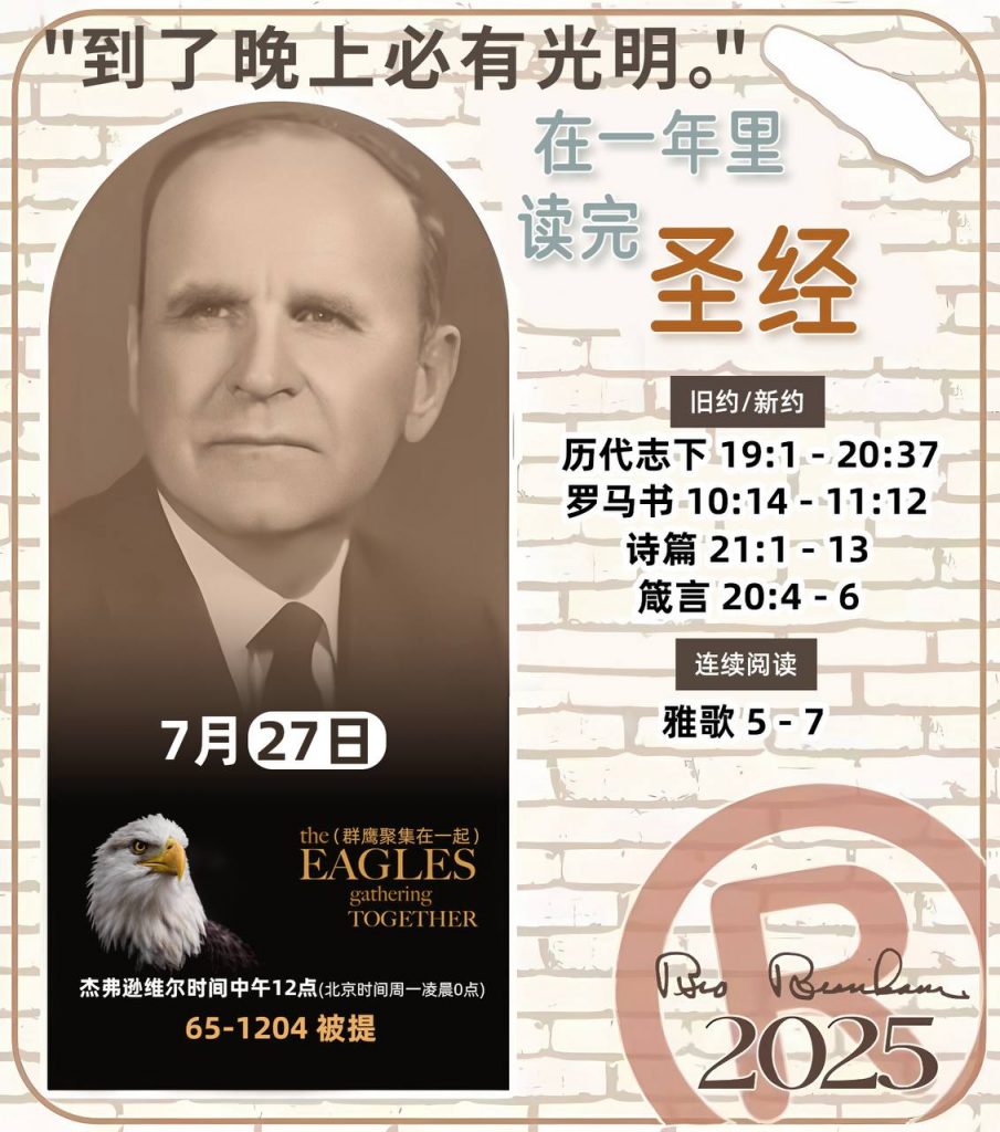 *在一年里读完圣经* ®
2025年，7月27日 

> _“我认为每个家庭每天都应该读两到三次圣经。”   伯南汉弟兄 59-1120_

1 - *旧约/新约* 
- 历代志下 19:1 - 20:37
- 罗马书 10:14 - 11:12
- 诗篇 21:1 - 13
- 箴言 20:4 - 6

2 - *连续阅读* 
- 雅歌 5 - 7