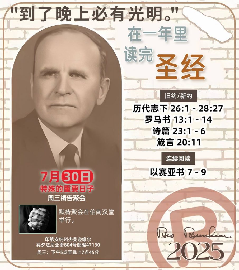 *在一年里读完圣经* ®
2025年，7月30日 

> _“我认为每个家庭每天都应该读两到三次圣经。”   伯南汉弟兄 59-1120_

1 - *旧约/新约* 
- 历代志下 26:1 - 28:27
- 罗马书 13:1 - 14
- 诗篇 23:1 - 6
- 箴言 20:11

2 - *连续阅读* 
- 以赛亚书 7 - 9

