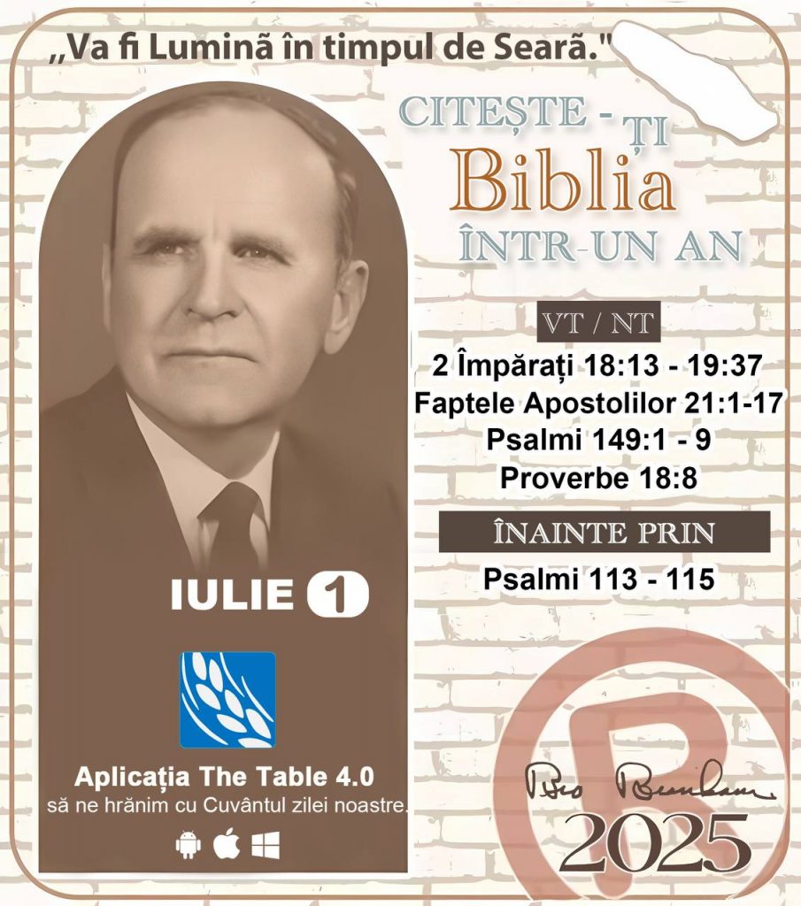  *CITEȘTE-ȚI BIBLIA ÎNTR-UN AN* ®️
1 IULIE 2025 

> _„Cred că în fiecare casă ar trebui să se citească Biblia de două sau trei ori pe zi.” Fratele Branham 59-1120_

1 - *VT/NT* 
- 2 Împărați 18:13 - 19:37
- Faptele Apostolilor 21:1-17
- Psalmii 149:1 - 9
- Proverbe 18:8

2 - *ÎNAINTE PRIN* 
- Psalmi 113 - 115