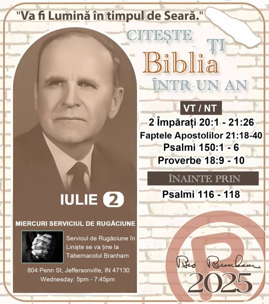 *CITEȘTE-ȚI BIBLIA ÎNTR-UN AN* ®️
2 IULIE 2025 

> _„Cred că în fiecare casă ar trebui să se citească Biblia de două sau trei ori pe zi.” Fratele Branham 59-1120_

1 - *VT/NT* 
- 2 Împărați 20:1 - 21:26
- Faptele Apostolilor 21:18 - 40
- Psalmi 150:1 - 6
- Proverbe 18:9 - 10

2 - *ÎNAINTE PRIN* 
- Psalmii 116 - 118