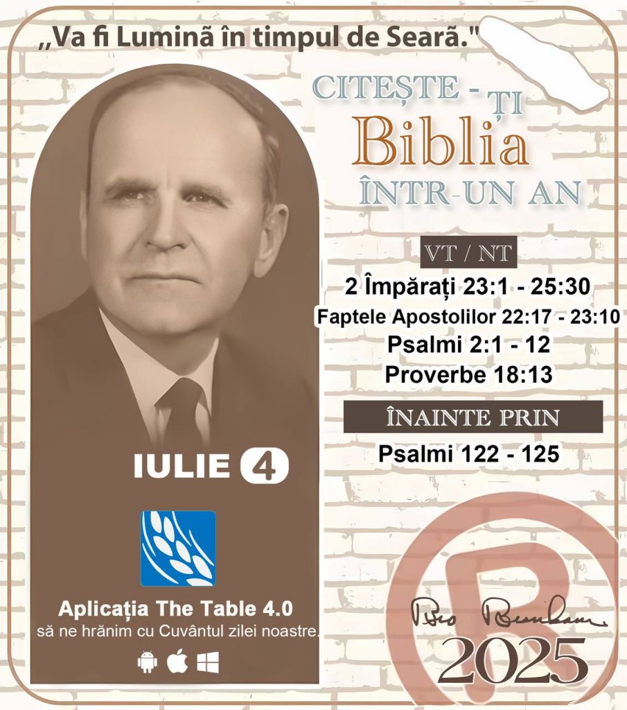  *CITEȘTE-ȚI BIBLIA ÎNTR-UN AN* ®️
4 IULIE 2025 

> _„Cred că în fiecare casă ar trebui să se citească Biblia de două sau trei ori pe zi.” Fratele Branham 59-1120_

1 - *VT/NT* 
- 2 Împărați 23:1 - 25:30
- Faptele Apostolilor 22:17 - 23:10
- Psalmii 2:1 - 12
- Proverbe 18:13

2 - *ÎNAINTE PRIN* 
- Psalmi 122 - 125