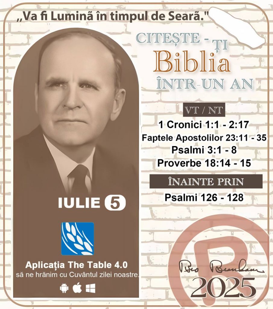 *CITEȘTE-ȚI BIBLIA ÎNTR-UN AN* ®️
5 IULIE 2025 

> _„Cred că în fiecare casă ar trebui să se citească Biblia de două sau trei ori pe zi.” Fratele Branham 59-1120_

1 - *VT/NT* 
- 1 Cronici 1:1 - 2:17
- Faptele Apostolilor 23:11 - 35
- Psalmii 3:1 - 8
- Proverbe 18:14 - 15

2 - *ÎNAINTE PRIN* 
- Psalmi 126 - 128