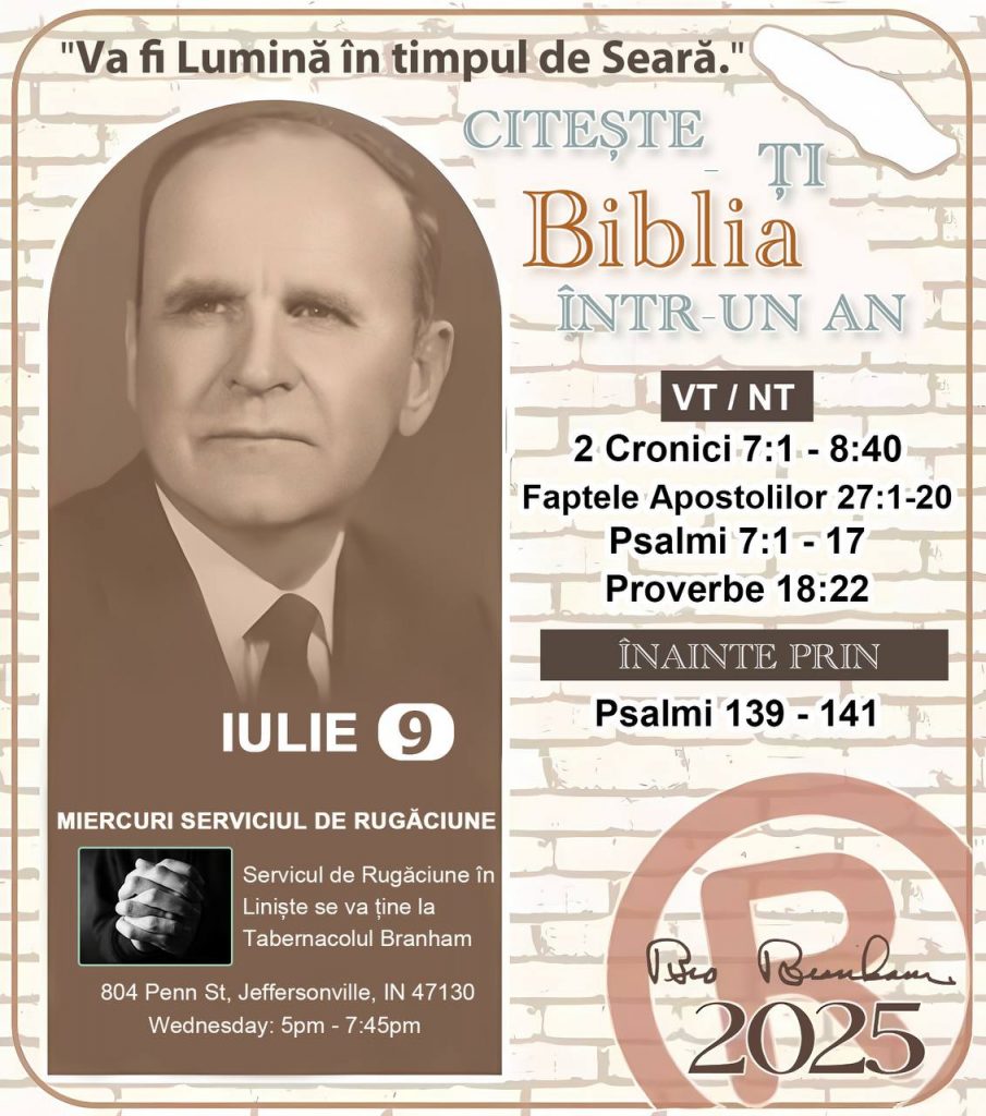 *CITEȘTE-ȚI BIBLIA ÎNTR-UN AN* ®️
9 IULIE 2025 

> _„Cred că în fiecare casă ar trebui să se citească Biblia de două sau trei ori pe zi.” Fratele Branham 59-1120_

1 - *VT/NT* 
- 1 Cronici 7:1 - 8:40
- Faptele Apostolilor 27:1 - 20
- Psalmii 7:1 - 17
- Proverbe 18:22

2 - *ÎNAINTE PRIN* 
- Psalmi 139 - 141