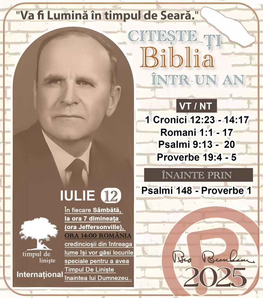 *CITEȘTE-ȚI BIBLIA ÎNTR-UN AN* ®️
12 IULIE 2025 

> _„Cred că în fiecare casă ar trebui să se citească Biblia de două sau trei ori pe zi.” Fratele Branham 59-1120_

1 - *VT/NT* 
- 1 Cronici 12:23 - 14:17
- Romani 1:1 - 17
- Psalmi 9:13 - 20
- Proverbe 19:4 - 5

2 - *ÎNAINTE PRIN* 
- Psalmi 148 - Proverbe 1