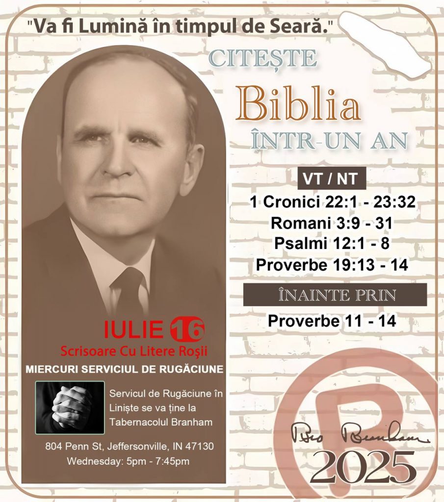 *CITEȘTE-ȚI BIBLIA ÎNTR-UN AN* ®️
16 IULIE 2025 

> _„Cred că în fiecare casă ar trebui să se citească Biblia de două sau trei ori pe zi.” Fratele Branham 59-1120_

1 - *VT/NT* 
- 1 Cronici 22:1 - 23:32
- Romani 3:9 - 31
- Psalmi 12:1 - 8
- Proverbe 19:13 - 14

2 - *ÎNAINTE PRIN* 
- Proverbe 11 - 14