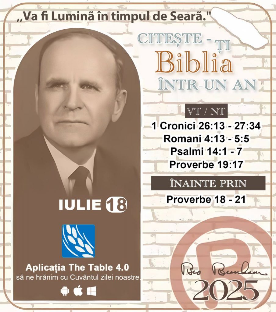  *CITEȘTE-ȚI BIBLIA ÎNTR-UN AN* ®️
18 IULIE 2025 

> _„Cred că în fiecare casă ar trebui să se citească Biblia de două sau trei ori pe zi.” Fratele Branham 59-1120_

1 - *VT/NT* 
- 1 Cronici 26:13 - 27:34
- Romani 4:13 - 5:5
- Psalmi 14:1 - 7
- Proverbe 19:17

2 - *ÎNAINTE PRIN* 
- Proverbe 18 - 21