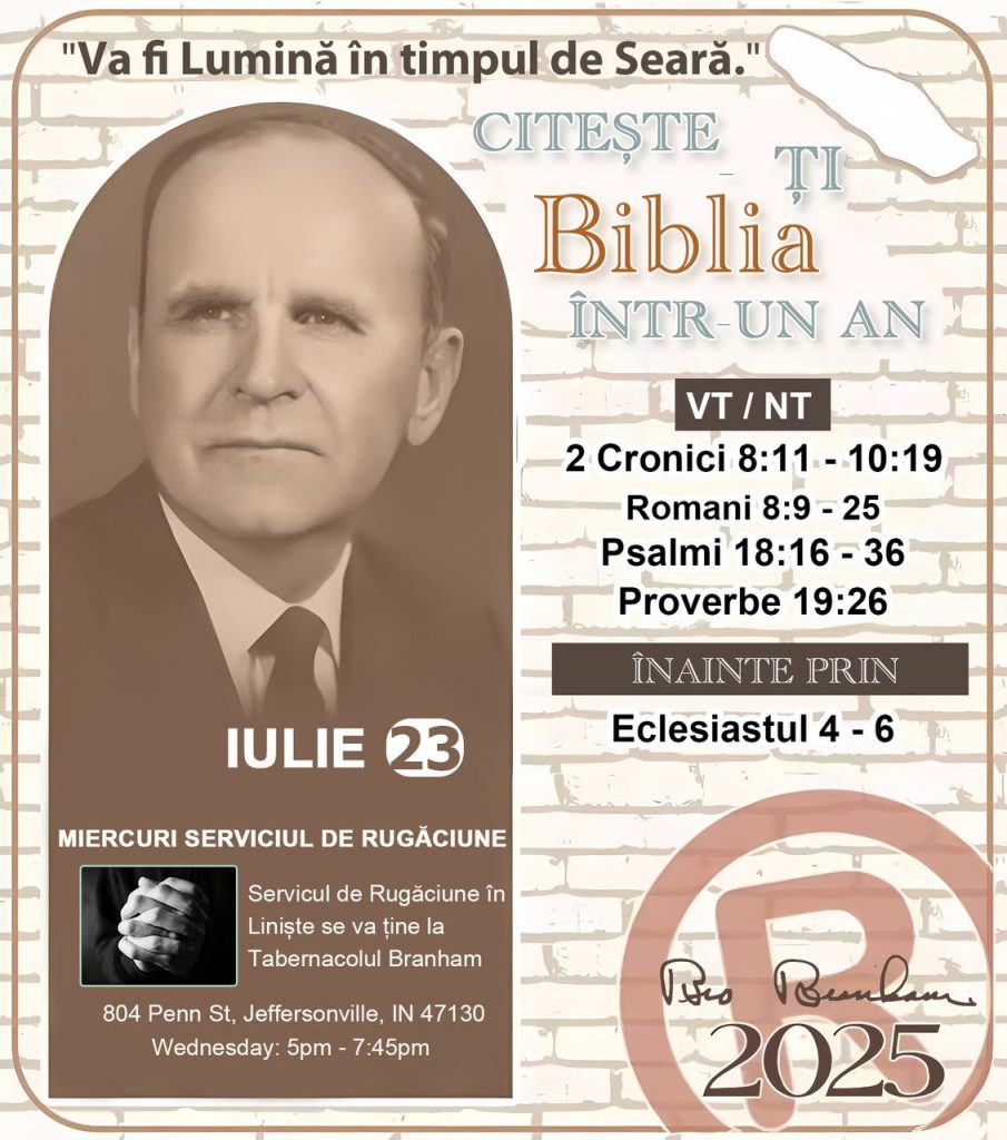 *CITEȘTE-ȚI BIBLIA ÎNTR-UN AN* ®️
23 IULIE 2025 

> _„Cred că în fiecare casă ar trebui să se citească Biblia de două sau trei ori pe zi.” Fratele Branham 59-1120_

1 - *VT/NT* 
- 2 Cronici 8:11 - 10:19
- Romani 8:9 - 25
- Psalmii 18:16 - 36
- Proverbe 19:26

2 - *ÎNAINTE PRIN* 
- Eclesiastul 4 - 6
