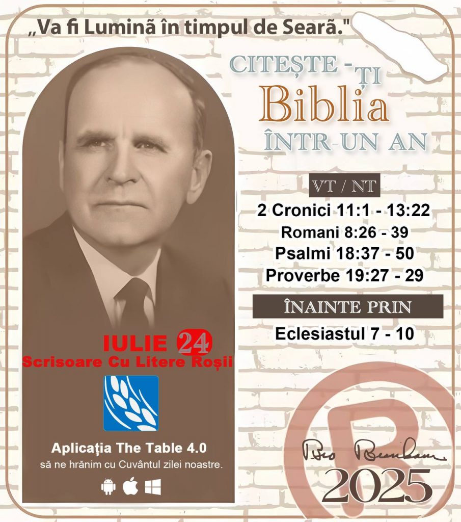 *CITEȘTE-ȚI BIBLIA ÎNTR-UN AN* ®️
24 IULIE 2025 

> _„Cred că în fiecare casă ar trebui să se citească Biblia de două sau trei ori pe zi.” Fratele Branham 59-1120_

1 - *VT/NT* 
- 2 Cronici 11:1 - 13:22
- Romani 8:26 - 39
- Psalmii 18:37 - 50
- Proverbe 19:27 - 29

2 - *ÎNAINTE PRIN* 
- Eclesiastul 7 - 10
