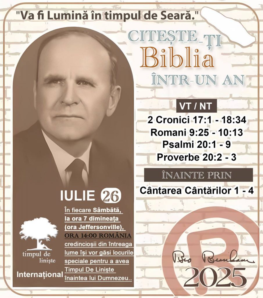 *CITEȘTE-ȚI BIBLIA ÎNTR-UN AN* ®️
26 IULIE 2025 

> _„Cred că în fiecare casă ar trebui să se citească Biblia de două sau trei ori pe zi.” Fratele Branham 59-1120_

1 - *VT/NT* 
- 2 Cronici 17:1 - 18:34
- Romani 9:25 - 10:13
- Psalmi 20:1 - 9
- Proverbe 20:2 - 3

2 - *ÎNAINTE PRIN* 
- Cântarea Cântărilor 1 - 4