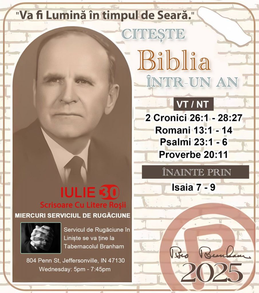  *CITEȘTE-ȚI BIBLIA ÎNTR-UN AN* ®️
30 IULIE 2025 

> _„Cred că în fiecare casă ar trebui să se citească Biblia de două sau trei ori pe zi.” Fratele Branham 59-1120_

1 - *VT/NT* 
- 2 Cronici 26:1 - 28:27
- Romani 13:1 - 14
- Psalmii 23:1 - 6
- Proverbe 20:11

2 - *ÎNAINTE PRIN* 
- Isaia 7 - 9