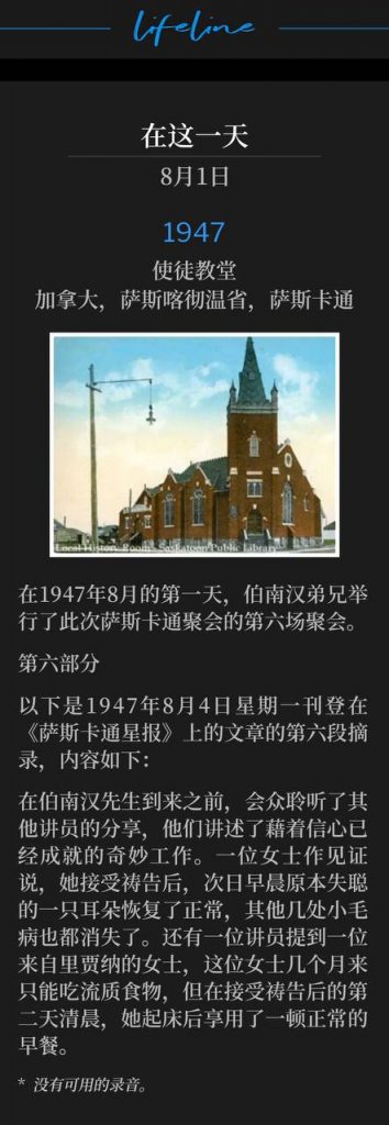 1947：
Apostolic Church, Saskatoon, Saskatchewan, Canada
使徒教堂，加拿大，萨斯喀彻温省，萨斯卡通

On this first day of August 1947, Brother Branham held the sixth service of the Saskatoon meetings.
在1947年8月的第一天，伯南汉弟兄举行了此次萨斯卡通聚会的第六场聚会。

Part 6
第六部分

The following is the sixth excerpt of the article that appeared in the Saskatoon Star Newspaper on Monday, August 4, 1947 and reads as follows:
以下是1947年8月4日星期一刊登在《萨斯卡通星报》上的文章的第六段摘录，内容如下：

Prior to Mr. Branham's arriving, the congregation heard from other speakers who told of the marvelous work already done through faith. One woman testified she had been prayed for, and the following morning, her one deaf ear was again normal, and several other minor ailments had vanished. One of the speakers mentioned a woman from Regina, who had been able to bear only a liquid diet for months, but the morning following a prayer for her, she arose and enjoyed a normal breakfast.
在伯南汉先生到来之前，会众聆听了其他讲员的分享，他们讲述了藉着信心已经成就的奇妙工作。一位女士作见证说，她接受祷告后，次日早晨原本失聪的一只耳朵恢复了正常，其他几处小毛病也都消失了。还有一位讲员提到一位来自里贾纳的女士，这位女士几个月来只能吃流质食物，但在接受祷告后的第二天清晨，她起床后享用了一顿正常的早餐。

* No recordings available.
* 没有可用的录音。
