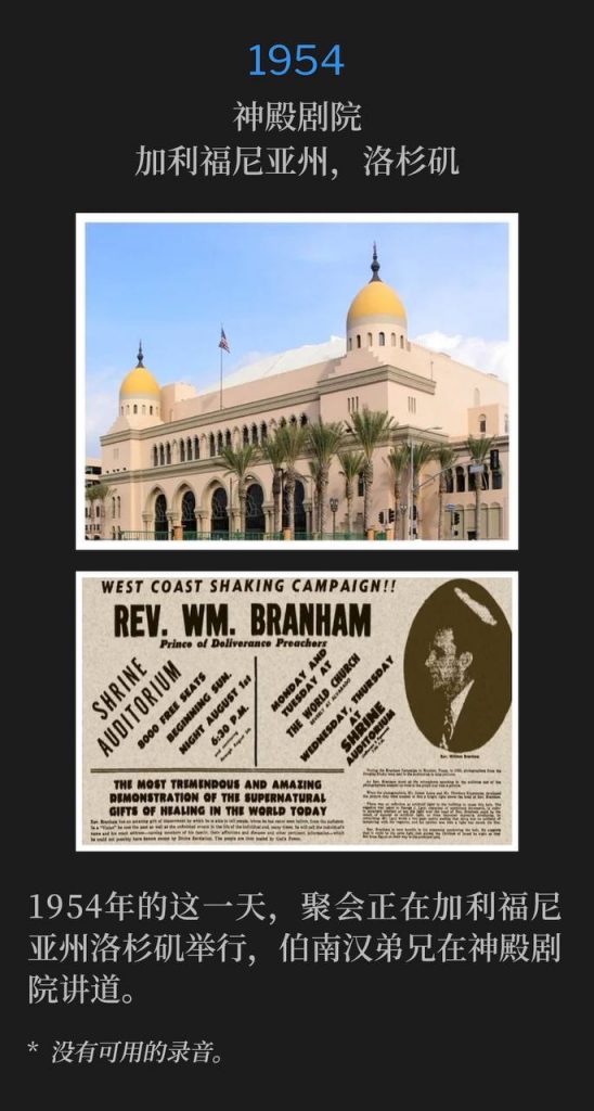 1954：
Shrine Auditorium, Los Angeles, CA
神殿剧院，加利福尼亚州，洛杉矶

The campaign was in Los Angeles, CA on this day in 1954 with Brother Branham speaking at the Shrine Auditorium.
1954年的这一天，聚会正在加利福尼亚州洛杉矶举行，伯南汉弟兄在神殿剧院讲道。

* No recordings available.
* 没有可用的录音。