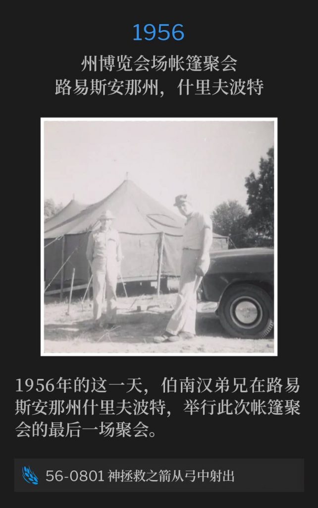 1956：
Tent meeting at State Fairgrounds, Shreveport, LA
州博览会场帐篷聚会，路易斯安那州，什里夫波特

Brother Branham was in Shreveport, LA for the closing service of the tent meetings, on this day in 1956.
1956年的这一天，伯南汉弟兄在路易斯安那州什里夫波特，举行此次帐篷聚会的最后一场聚会。

56-0801 The Arrow Of God's Deliverance Shot From A Bow
56-0801 神拯救之箭从弓中射出