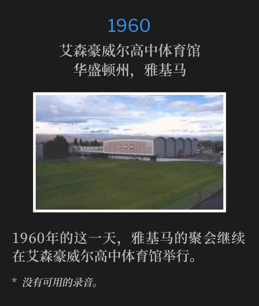 1960：
Eisenhower High School Gymnasium, Yakima, WA
艾森豪威尔高中体育馆，华盛顿州，雅基马

The Yakima meetings continued on this day in 1960, held at the Eisenhower High School Gymnasium.
1960年的这一天，雅基马的聚会继续在艾森豪威尔高中体育馆举行。

* No recordings available.
* 没有可用的录音。
