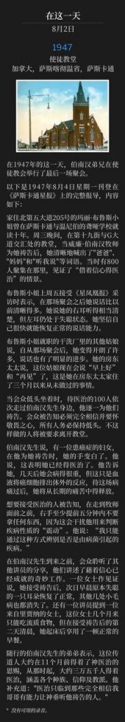 Apostolic Church, Saskatoon, Saskatchewan, Canada
使徒教堂，加拿大，萨斯喀彻温省，萨斯卡通

Brother Branham held the closing service at the Apostolic Church on this day in 1947.
在1947年的这一天，伯南汉弟兄在使徒教会举行了最后一场聚会。

The following is the complete article that appeared in the Saskatoon Star Newspaper on Monday, August 4, 1947 and reads as follows:
以下是1947年8月4日星期一刊登在《萨斯卡通星报》上的完整报导，内容如下：

Miss Mary Bruce, 205 Fifth Avenue North, who spent 10 years in schools for the deaf here and in Winnipeg, said "daddy" and "mamma" and "hear me" quite clearly after she had been prayed for by the Rev. William Branham at the Apostolic Church, Nineteenth Street and Avenue G, Wednesday evening, where 800 persons had gathered to witness "healing through faith."
家住北第五大道205号的玛丽·布鲁斯小姐曾在萨斯卡通与温尼伯的聋哑学校就读十年。周三晚间，在第十九街与G大道交汇处的教堂，当威廉·伯南汉牧师为她祷告后，她清晰地喊出了"爸爸"、"妈妈"和"听我说"等词语。当时有800人聚集在那里，见证了“借着信心得医治”的情景。

Miss Bruce, interviewed by the Star-Phoenix, Friday, said that she could speak much more clearly than before the service. She said she could hear quite well with her right ear, but the left ear was still deaf. She believed she would be able to speak normally within a short time.
布鲁斯小姐上周五接受《星凤凰报》采访时表示，在那场聚会之后她说话比以前清晰得多。她说她的右耳听得相当清楚，但左耳仍处于失聪状态。她坚信自己很快就能恢复正常的说话能力。

Other girls in the dry-cleaning plant where Miss Bruce is employed said that she had been much more cheerful since the service, and there had been a noticeable improvement in her speech. Her landlady said the girl was saying, "good morning" and "good bye," something she had not done in the three months she had been staying with her.
布鲁斯小姐就职的干洗厂里的其他姑娘说，自从那场聚会后，她变得开朗了许多，说话也有了明显的进步。她的房东太太说，这位姑娘现在会说“早上好”和“再见”了，这是她在房东太太家住了三个月以来从未做过的事情。

While the congregation sat with bowed heads, the 100 people to be cured filed past Mr. Branham, as he prayed for them each in turn. The congregation were told that entire belief and reverence were necessary, and all must bow their heads. Those who did not were asked to leave the church.
当会众低头坐着时，待医治的100人依次走过伯南汉先生身边，他逐一为他们祷告。会众被告知必须完全相信并要怀敬畏之心，所有人务必保持低头。不这样做的人将被要求离开教堂。

The hand of a woman who Mr. Branham said was suffering from cancer turned white as the evangelist prayed. This, he said, was an indication that she was cured. He told her that in a few days she would become very ill, but this would only be the action of the blood taking the cancer out of the body and following this illness she would be free from her long suffering.
伯南汉先生说，有一位患癌症的妇女，在他为她祷告时，她的手变白了。他说，这表明她已经得医治了。他告诉她，几天后她会病得很重，但这只是血液将癌细胞排出体外的反应，待这场病痛过后，她将从长期的痛苦中得释放。

Those wishing to be healed were instructed not to hold anything in their right hands, for at least five minutes prior to appearing before the minister, as it would spoil the vibrations by which he was able to determine the nature of the illness. "It is only a germ disease I can determine by this means," he said.
想要接受医治的人被告知，在走到牧师面前之前，右手至少提前五分钟内不要拿任何东西，因为这会干扰他用来判断疾病性质的“震动”。他说：“我只能通过这种方式辨别是否是由病菌引起的疾病。”

Prior to Mr. Branham's arriving, the congregation heard from other speakers who told of the marvelous work already done through faith. One woman testified she had been prayed for, and the following morning, her one deaf ear was again normal, and several other minor ailments ad vanished. One of the speakers mentioned a woman from Regina, who had been able to bear only a liquid diet for months, but the morning following a prayer for her, she arose and enjoyed a normal breakfast.
在伯南汉先生到来之前，会众聆听了其他讲员的分享，他们讲述了藉着信心已经成就的奇妙工作。一位女士作见证说，她接受祷告后，次日早晨原本失聪的一只耳朵恢复了正常，其他几处小毛病也都消失了。还有一位讲员提到一位来自里贾纳的女士，这位女士几个月来只能吃流质食物，但在接受祷告后的第二天清晨，她起床后享用了一顿正常的早餐。

Mr. Branham's younger brother, who travels with him, said the minister received the gift of divine healing about 11 months ago, and had cured about 35,000 people of every race, creed, and denomination since that time. "Healing comes only to those who fully believe in my brother's ability to have God hear him," he added.
随行的伯南汉先生的弟弟表示，这位传道人大约在11个月前得着了神医治的恩赐，从那时起，大约三万五千人得着医治，涵盖各个种族、信仰及教派。他补充道："医治只临到那些完全相信我哥哥有能力让神垂听他祷告的人。"

* No recordings available.
* 没有可用的录音。
