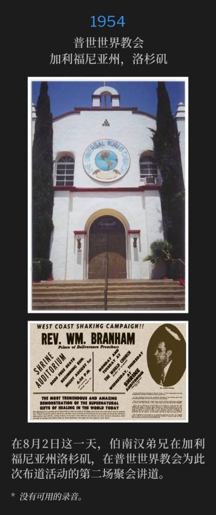 1954：
Universal World Church, Los Angeles, CA
普世世界教会，加利福尼亚州，洛杉矶

On this day, August 2nd, Brother Branham was in Los Angeles, CA, speaking at the Universal World Church for the second service of the campaign.
在8月2日这一天，伯南汉弟兄在加利福尼亚州洛杉矶，在普世世界教会为此次布道活动的第二场聚会讲道。

* No recordings available.
* 没有可用的录音。