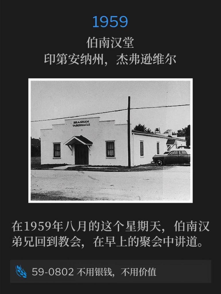 1959：
Branham Tabernacle, Jeffersonville, IN
伯南汉堂，印第安纳州，杰弗逊维尔

On this August Sunday of 1959, Brother Branham was back at the Tabernacle to speak the morning service.
在1959年八月的这个星期天，伯南汉弟兄回到教会，在早上的聚会中讲道。 

59-0802 Without Money Or Without Price
59-0802 不用银钱，不用价值