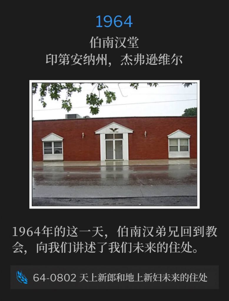 1964:
Branham Tabernacle, Jeffersonville, IN
伯南汉堂，印第安纳州，杰弗逊维尔

Brother Branham was home at the Tabernacle on this day in 1964, telling us of our Future Home.
1964年的这一天，伯南汉弟兄回到教会，向我们讲述了我们未来的住处。

64-0802 The Future Home Of The Heavenly Bridegroom And The Earth
64-0802 天上新郎和地上新妇未来的住处