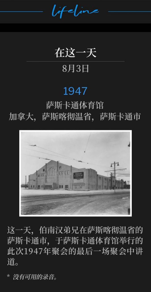 1947：
Saskatoon Arena, Saskatoon, Saskatchewan, Canada
萨斯卡通体育馆，加拿大，萨斯喀彻温省，萨斯卡通市

On this day, Brother Branham was in Saskatoon, Saskatchewan and spoke the closing service of the 1947 meetings at the Saskatoon Arena.
这一天，伯南汉弟兄在萨斯喀彻温省的萨斯卡通市，于萨斯卡通体育馆举行的此次1947年聚会的最后一场聚会中讲道。

* No recordings available.
* 没有可用的录音。