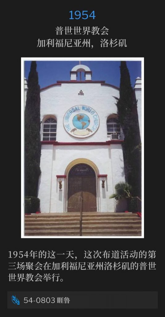 1954：
Universal World Church, Los Angeles, CA
普世世界教会，加利福尼亚州，洛杉矶

The third service of the campaign was held at the Universal World Church, Los Angeles, CA on this day in 1954.
1954年的这一天，这次布道活动的第三场聚会在加利福尼亚州洛杉矶的普世世界教会举行。

54-0803 Jairus
54-0803 睚鲁