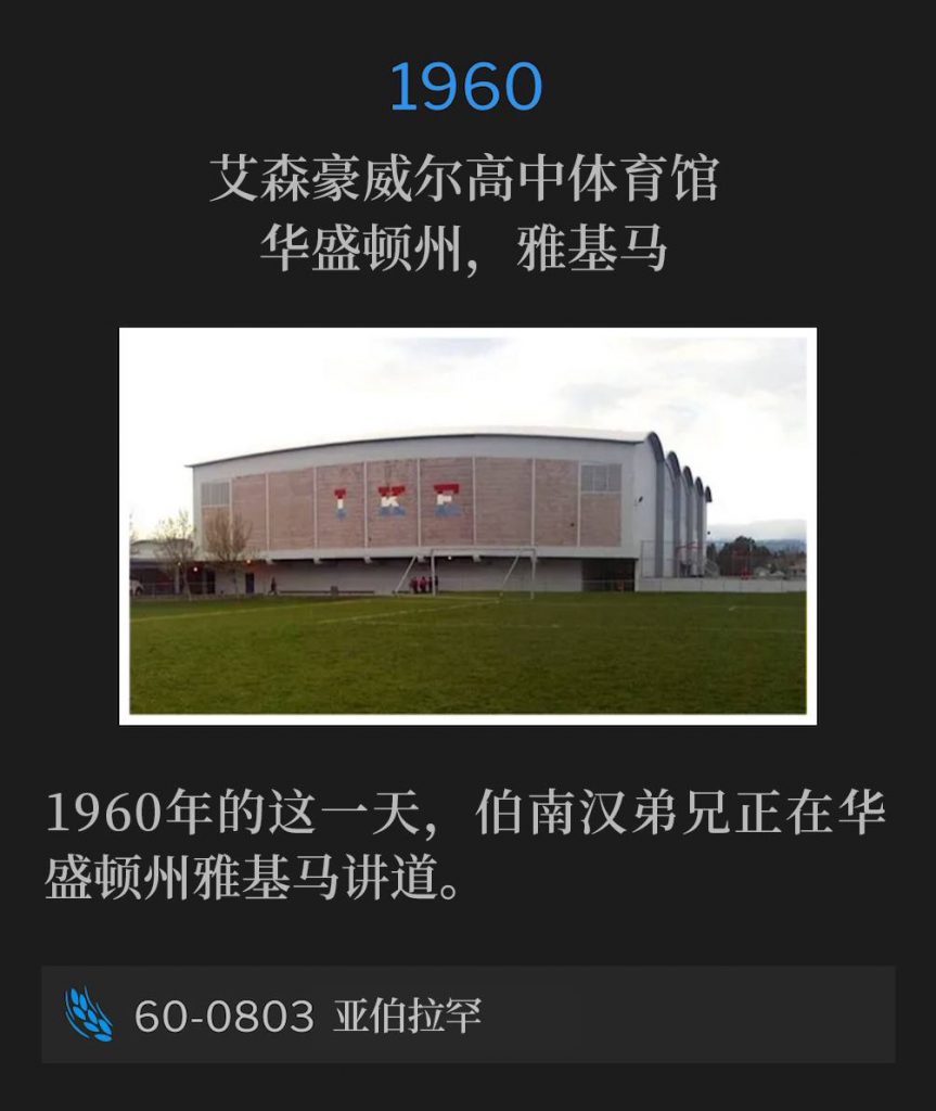 1960：
Eisenhower High School Gymnasium, Yakima, WA
艾森豪威尔高中体育馆，华盛顿州，雅基马

Brother Branham was speaking in Yakima, WA on this day in 1960.
1960年的这一天，伯南汉弟兄正在华盛顿州雅基马讲道。

60-0803 Abraham
60-0803 亚伯拉罕