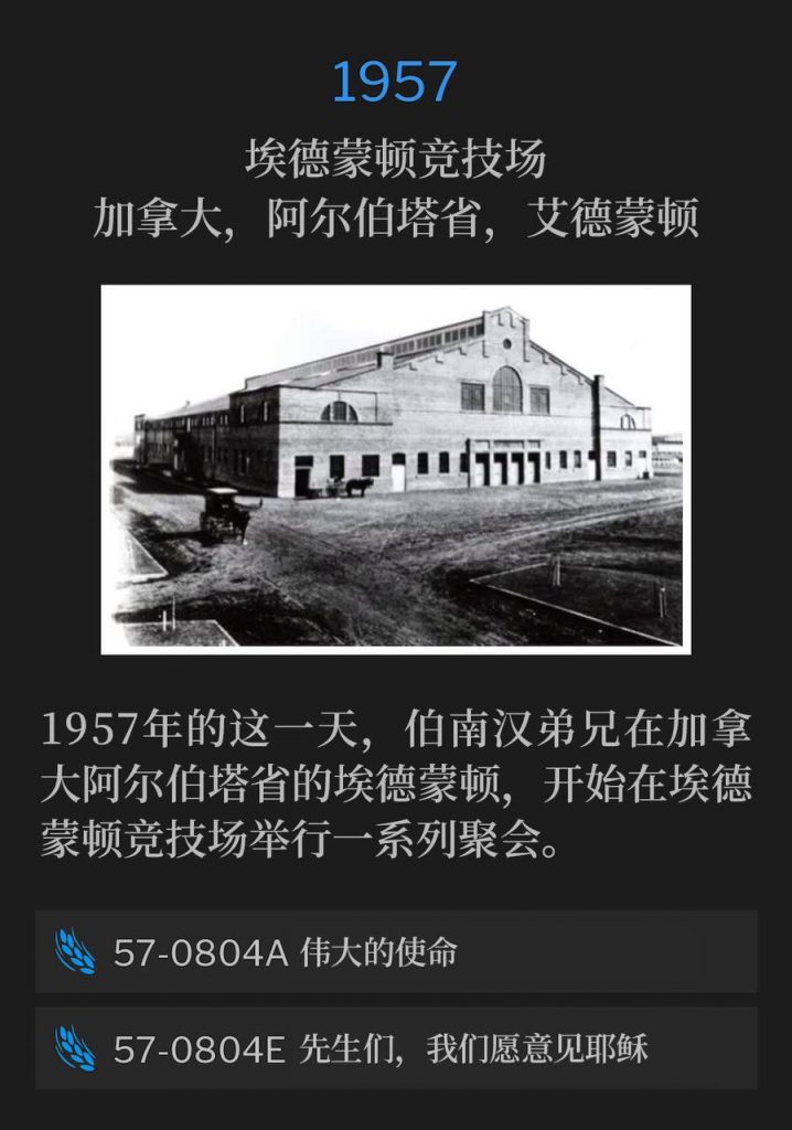 1957：
Edmonton Arena, Edmonton, Alberta, Canada
埃德蒙顿竞技场，加拿大，阿尔伯塔省，艾德蒙顿

Brother Branham was in Edmonton, Alberta, Canada on this day in 1957, to begin a series of meetings at the Edmonton Arena.
1957年的这一天，伯南汉弟兄在加拿大阿尔伯塔省的埃德蒙顿，开始在埃德蒙顿竞技场举行一系列聚会。

57-0804A The Great Commission
57-0804A 伟大的使命

57-0804E Sirs, We Would See Jesus
57-0804E 先生们，我们愿意见耶稣