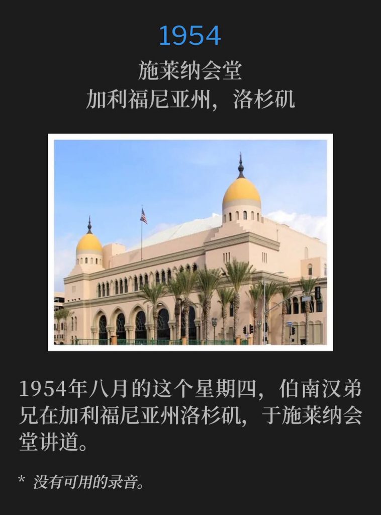 1954：
Shrine Auditorium, Los Angeles, CA
施莱纳会堂，加利福尼亚州，洛杉矶

Brother Branham was in Los Angeles, CA on this August Thursday of 1954, speaking at the Shrine Auditorium.
1954年八月的这个星期四，伯南汉弟兄在加利福尼亚州洛杉矶，于施莱纳会堂讲道。

* No recordings available.
* 没有可用的录音。
