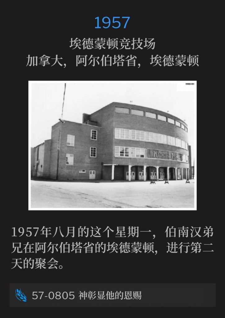 1957：
Edmonton Arena, Edmonton, Alberta, Canada
埃德蒙顿竞技场，加拿大，阿尔伯塔省，埃德蒙顿

On this August Monday of 1957, Brother Branham was in Edmonton, Alberta for the second day of services.
1957年八月的这个星期一，伯南汉弟兄在阿尔伯塔省的埃德蒙顿，进行第二天的聚会。

57-0805 God Manifesting His Gifts
57-0805 神彰显他的恩赐

