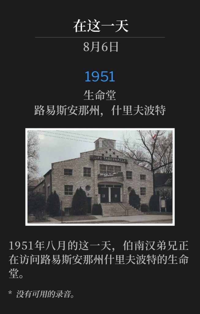 1951：
Life Tabernacle,Shreveport, LA
生命堂，路易斯安那州，什里夫波特

Brother Branham was visiting Life Tabernacle in Shreveport, LA on this day in August of 1951.
1951年八月的这一天，伯南汉弟兄正在访问路易斯安那州什里夫波特的生命堂。

* No recordings available.
* 没有可用的录音。
