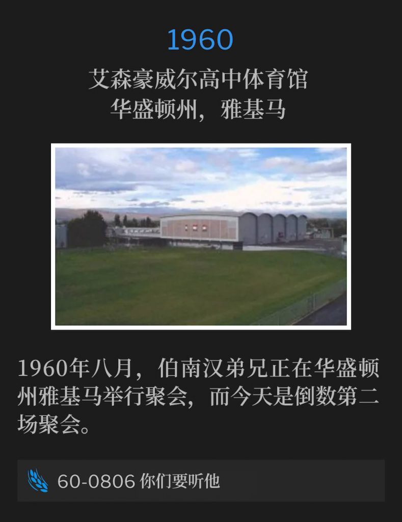 
1960：
Eisenhower High School Gymnasium, Yakima, WA
艾森豪威尔高中体育馆，华盛顿州，雅基马

In August of 1960, Brother Branham was holding meetings in Yakima, WA, with this day being the next to last service.
1960年八月，伯南汉弟兄正在华盛顿州雅基马举行聚会，而今天是倒数第二场聚会。

60-0806 Hear Ye Him
60-0806 你们要听他

