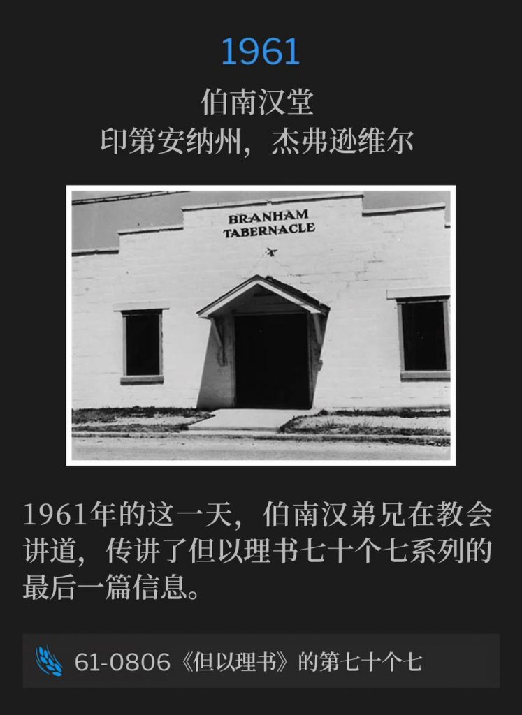 1961：
Branham Tabernacle, Jeffersonville, IN
伯南汉堂，印第安纳州，杰弗逊维尔

On this day in 1961, Brother Branham was speaking at the Tabernacle, giving the final message of the Seventy Weeks Of Daniel series.
1961年的这一天，伯南汉弟兄在教会讲道，传讲了但以理书七十个七系列的最后一篇信息。

61-0806 The Seventieth Week Of Daniel
61-0806 《但以理书》的第七十个七
