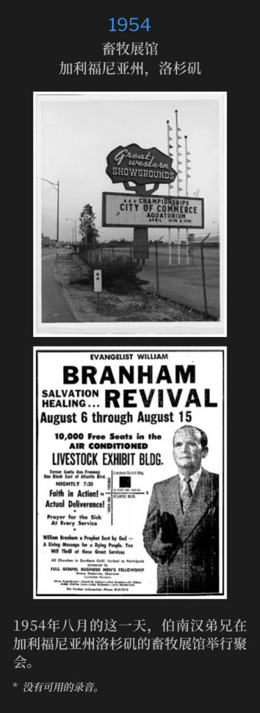 1954：
Livestock Exhibit Building, Los Angeles, CA
畜牧展馆，加利福尼亚州，洛杉矶

Brother Branham was in Los Angeles, CA holding meetings at the Livestock Exhibit Building, on this day in August of 1954.
1954年八月的这一天，伯南汉弟兄在加利福尼亚州洛杉矶的畜牧展馆举行聚会。

* No recordings available.
* 没有可用的录音。

