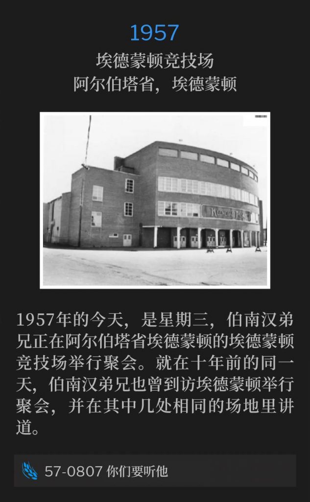 1957：
Edmonton Arena, Edmonton, Alberta, Canada
埃德蒙顿竞技场，阿尔伯塔省，艾德蒙顿

On this day, Wednesday in 1957, Brother Branham was holding meetings in Edmonton, Alberta at the Edmonton Arena. Ten years earlier, to the day, Brother Branham was visiting Edmonton for meetings and preached in some of the same facilities.
1957年的今天，是星期三，伯南汉弟兄正在阿尔伯塔省埃德蒙顿的埃德蒙顿竞技场举行聚会。就在十年前的同一天，伯南汉弟兄也曾到访埃德蒙顿举行聚会，并在其中几处相同的场地里讲道。

57-0807 Hear Ye Him
57-0807 你们要听他
